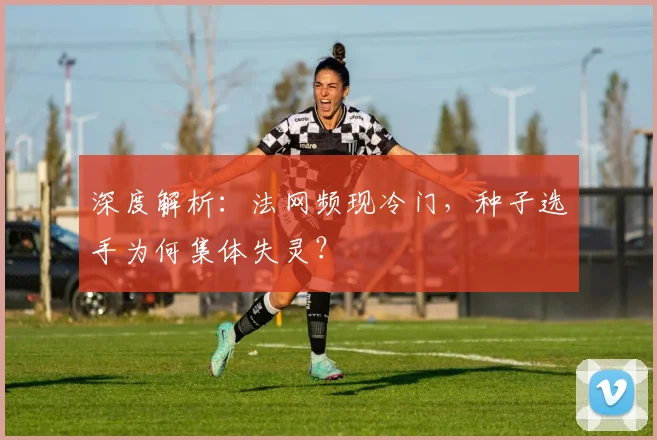 深度解析：法网频现冷门，种子选手为何集体失灵？