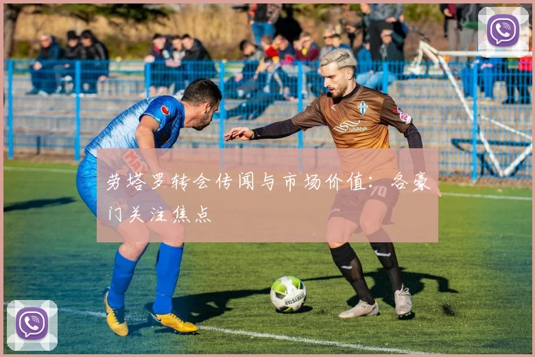 劳塔罗转会传闻与市场价值：各豪门关注焦点