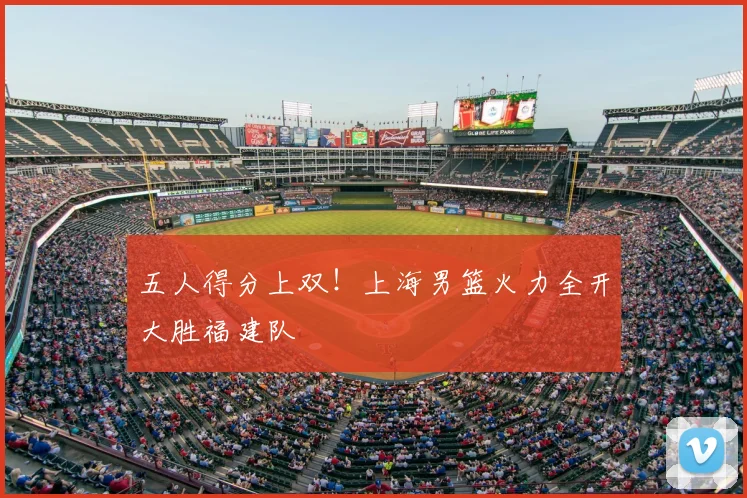 五人得分上双！上海男篮火力全开大胜福建队