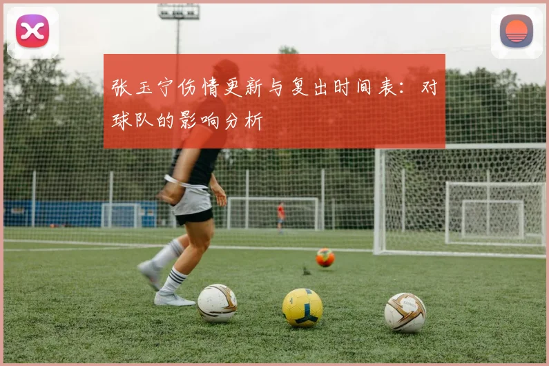 张玉宁伤情更新与复出时间表：对球队的影响分析