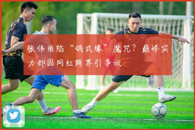 张伟丽陷“鸽武缘”魔咒？巅峰实力却因网红跨界引争议