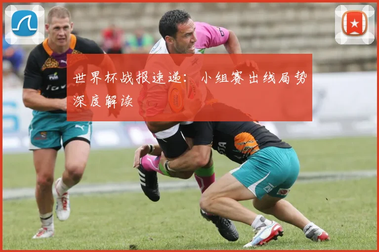 世界杯战报速递：小组赛出线局势深度解读