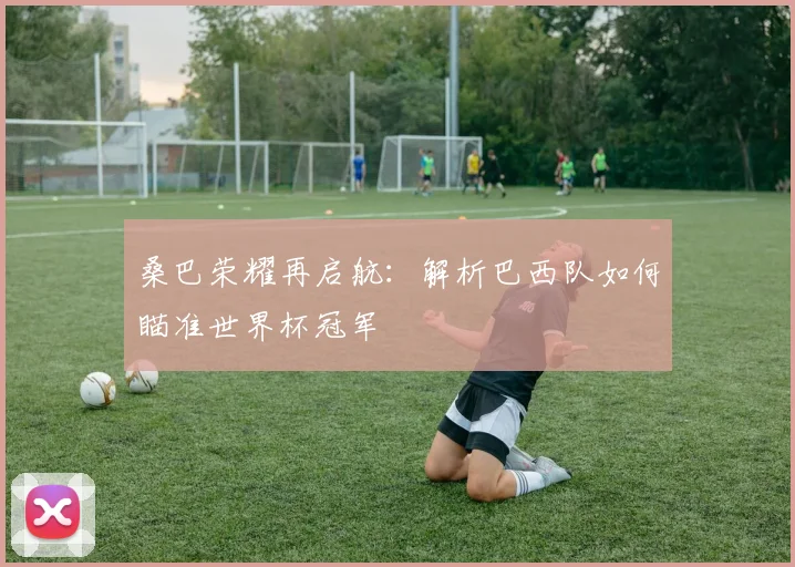 桑巴荣耀再启航:解析巴西队如何瞄准世界杯冠军