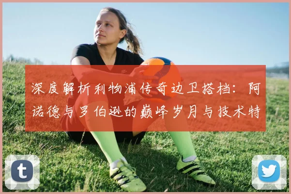 深度解析利物浦传奇边卫搭档：阿诺德与罗伯逊的巅峰岁月与技术特点