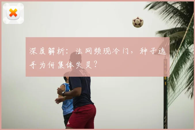 深度解析：法网频现冷门，种子选手为何集体失灵？