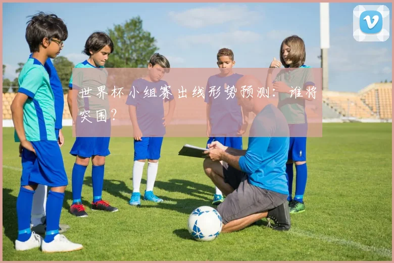 世界杯小组赛出线形势预测：谁将突围？