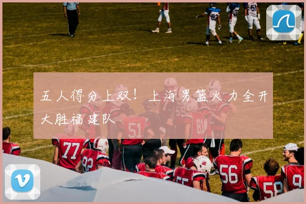 五人得分上双！上海男篮火力全开大胜福建队