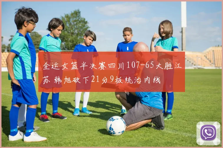全运女篮半决赛四川107-65大胜江苏 韩旭砍下21分9板统治内线