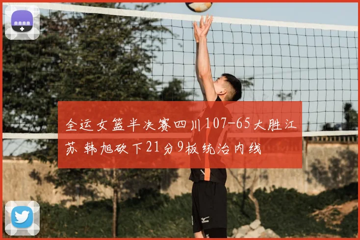 全运女篮半决赛四川107-65大胜江苏 韩旭砍下21分9板统治内线