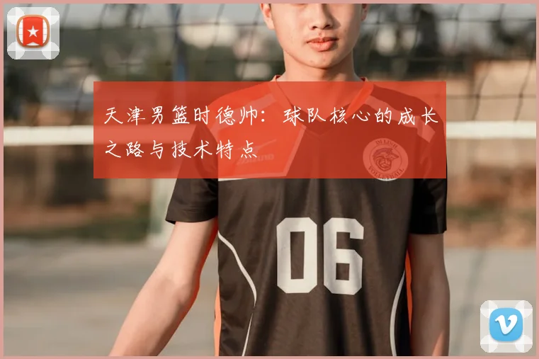 天津男篮时德帅：球队核心的成长之路与技术特点