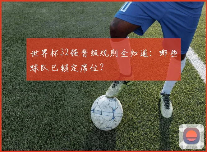 世界杯32强晋级规则全知道:哪些球队已锁定席位?