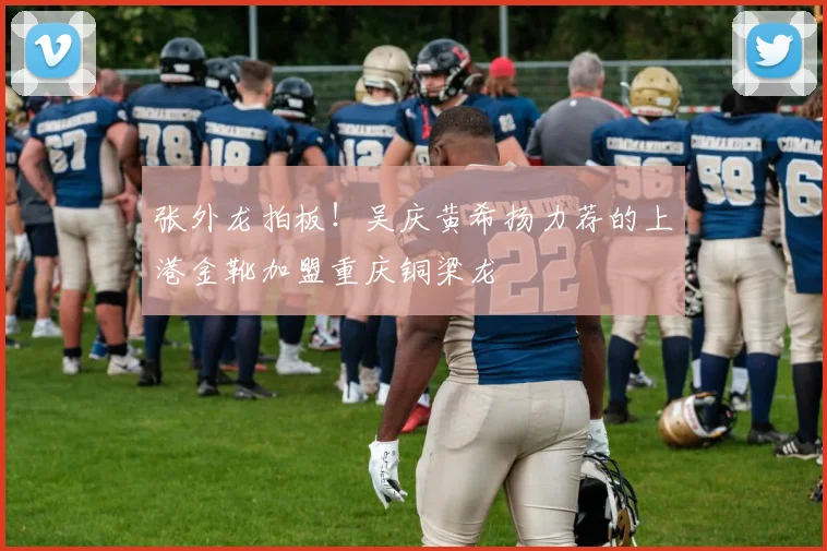 张外龙拍板！吴庆黄希扬力荐的上港金靴加盟重庆铜梁龙