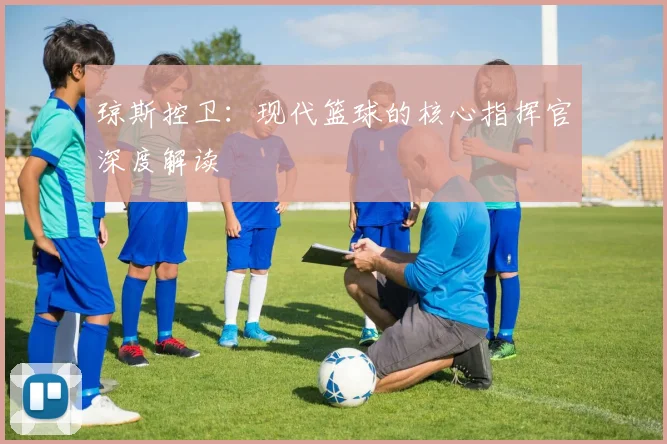 琼斯控卫：现代篮球的核心指挥官深度解读